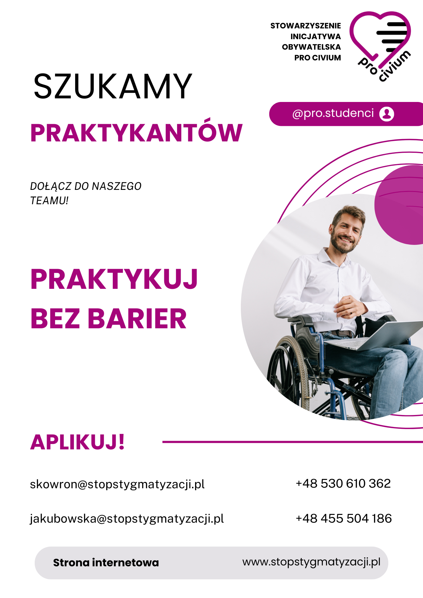 Ulotka rekrutacyjna Stowarzyszenia Inicjatywa Obywatelska Pro Civium. Na jasnym tle widoczny duży napis „Szukamy praktykantów” oraz hasło „Praktykuj bez barier”. Obok znajduje się zdjęcie uśmiechniętego mężczyzny siedzącego na wózku inwalidzkim i pracującego na laptopie. W górnej części umieszczono logo organizacji oraz nazwę stowarzyszenia, a także nazwę profilu „@pro.studenci”. Na dole ulotki widnieje zachęta „Aplikuj!” oraz dane kontaktowe: adresy e-mail skowron@stopstygmatyzacji.pl i jakubowska@stopstygmatyzacji.pl, numery telefonów +48 530 610 362 i +48 455 504 186 oraz adres strony internetowej www.stopstygmatyzacji.pl.